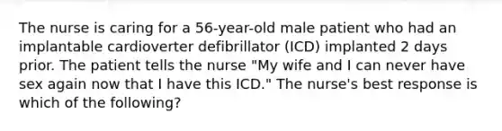 The nurse is caring for a 56-year-old male patient who had an implantable cardioverter defibrillator (ICD) implanted 2 days prior. The patient tells the nurse "My wife and I can never have sex again now that I have this ICD." The nurse's best response is which of the following?