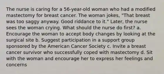 The nurse is caring for a 56-year-old woman who had a modified mastectomy for breast cancer. The woman jokes, "That breast was too saggy anyway. Good riddance to it." Later, the nurse sees the woman crying. What should the nurse do first? a. Encourage the woman to accept body changes by looking at the surgical site b. Suggest participation in a support group sponsored by the American Cancer Society c. Invite a breast cancer survivor who successfully coped with mastectomy d. Sit with the woman and encourage her to express her feelings and concerns