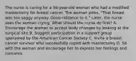 The nurse is caring for a 56-year-old woman who had a modified mastectomy for breast cancer. The woman jokes, "That breast was too saggy anyway. Good riddance to it." Later, the nurse sees the woman crying. What should the nurse do first? A. Encourage the woman to accept body changes by looking at the surgical site B. Suggest participation in a support group sponsored by the American Cancer Society C. Invite a breast cancer survivor who successfully coped with mastectomy D. Sit with the woman and encourage her to express her feelings and concerns