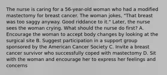 The nurse is caring for a 56-year-old woman who had a modified mastectomy for breast cancer. The woman jokes, "That breast was too saggy anyway. Good riddance to it." Later, the nurse sees the woman crying. What should the nurse do first? A. Encourage the woman to accept body changes by looking at the surgical site B. Suggest participation in a support group sponsored by the American Cancer Society C. Invite a breast cancer survivor who successfully coped with mastectomy D. Sit with the woman and encourage her to express her feelings and concerns