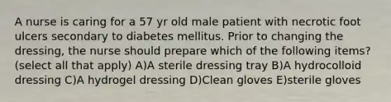 A nurse is caring for a 57 yr old male patient with necrotic foot ulcers secondary to diabetes mellitus. Prior to changing the dressing, the nurse should prepare which of the following items? (select all that apply) A)A sterile dressing tray B)A hydrocolloid dressing C)A hydrogel dressing D)Clean gloves E)sterile gloves