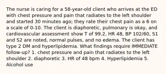 The nurse is caring for a 58-year-old client who arrives at the ED with chest pressure and pain that radiates to the left shoulder and started 30 minutes ago; they rate their chest pain as a 6 on a scale of 0-10. The client is diaphoretic, pulmonary is okay, and cardiovascular assessment show T of 99.2, HR 48, BP 102/60, S1 and S2 are noted, normal pulses, and no edema. The client has type 2 DM and hyperlipidemia. What findings require IMMEDIATE follow-up? 1. chest pressure and pain that radiates to the left shoulder 2. diaphoretic 3. HR of 48 bpm 4. Hyperlipidemia 5. Alcohol use