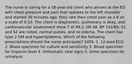 The nurse is caring for a 58-year-old client who arrives at the ED with chest pressure and pain that radiates to the left shoulder and started 30 minutes ago; they rate their chest pain as a 6 on a scale of 0-10. The client is diaphoretic, pulmonary is okay, and cardiovascular assessment show T of 99.2, HR 48, BP 102/60, S1 and S2 are noted, normal pulses, and no edema. The client has type 2 DM and hyperlipidemia. Which of the following prescriptions should the nurse anticipate? SATA: 1. 12-lead ECG 2. Blood specimen for culture and sensitivity 3. Blood specimen for troponin level 4. Orthostatic vital signs 5. Urine specimen for urinalysis