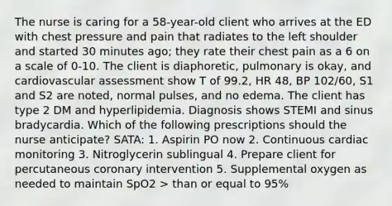 The nurse is caring for a 58-year-old client who arrives at the ED with chest pressure and pain that radiates to the left shoulder and started 30 minutes ago; they rate their chest pain as a 6 on a scale of 0-10. The client is diaphoretic, pulmonary is okay, and cardiovascular assessment show T of 99.2, HR 48, BP 102/60, S1 and S2 are noted, normal pulses, and no edema. The client has type 2 DM and hyperlipidemia. Diagnosis shows STEMI and sinus bradycardia. Which of the following prescriptions should the nurse anticipate? SATA: 1. Aspirin PO now 2. Continuous cardiac monitoring 3. Nitroglycerin sublingual 4. Prepare client for percutaneous coronary intervention 5. Supplemental oxygen as needed to maintain SpO2 > than or equal to 95%