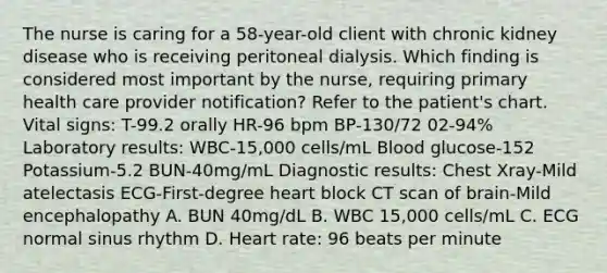 The nurse is caring for a 58-year-old client with chronic kidney disease who is receiving peritoneal dialysis. Which finding is considered most important by the nurse, requiring primary health care provider notification? Refer to the patient's chart. Vital signs: T-99.2 orally HR-96 bpm BP-130/72 02-94% Laboratory results: WBC-15,000 cells/mL Blood glucose-152 Potassium-5.2 BUN-40mg/mL Diagnostic results: Chest Xray-Mild atelectasis ECG-First-degree heart block CT scan of brain-Mild encephalopathy A. BUN 40mg/dL B. WBC 15,000 cells/mL C. ECG normal sinus rhythm D. Heart rate: 96 beats per minute