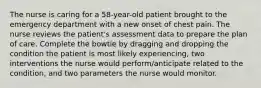 The nurse is caring for a 58-year-old patient brought to the emergency department with a new onset of chest pain. The nurse reviews the patient's assessment data to prepare the plan of care. Complete the bowtie by dragging and dropping the condition the patient is most likely experiencing, two interventions the nurse would perform/anticipate related to the condition, and two parameters the nurse would monitor.