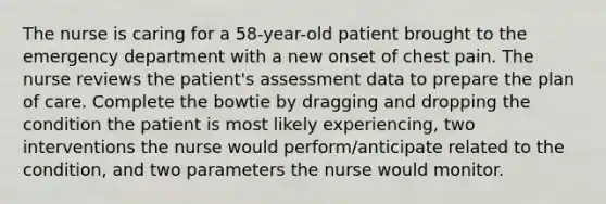 The nurse is caring for a 58-year-old patient brought to the emergency department with a new onset of chest pain. The nurse reviews the patient's assessment data to prepare the plan of care. Complete the bowtie by dragging and dropping the condition the patient is most likely experiencing, two interventions the nurse would perform/anticipate related to the condition, and two parameters the nurse would monitor.