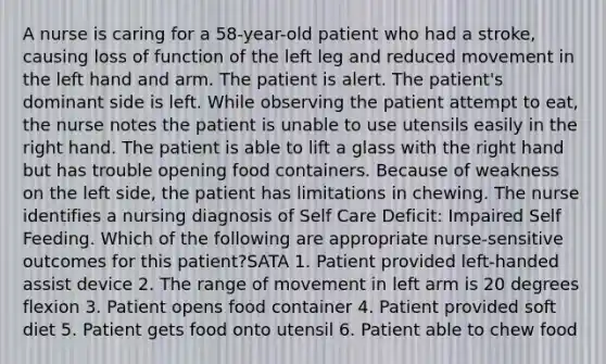 A nurse is caring for a 58-year-old patient who had a stroke, causing loss of function of the left leg and reduced movement in the left hand and arm. The patient is alert. The patient's dominant side is left. While observing the patient attempt to eat, the nurse notes the patient is unable to use utensils easily in the right hand. The patient is able to lift a glass with the right hand but has trouble opening food containers. Because of weakness on the left side, the patient has limitations in chewing. The nurse identifies a nursing diagnosis of Self Care Deficit: Impaired Self Feeding. Which of the following are appropriate nurse-sensitive outcomes for this patient?SATA 1. Patient provided left-handed assist device 2. The range of movement in left arm is 20 degrees flexion 3. Patient opens food container 4. Patient provided soft diet 5. Patient gets food onto utensil 6. Patient able to chew food