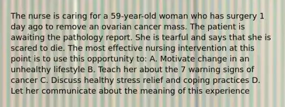 The nurse is caring for a 59-year-old woman who has surgery 1 day ago to remove an ovarian cancer mass. The patient is awaiting the pathology report. She is tearful and says that she is scared to die. The most effective nursing intervention at this point is to use this opportunity to: A. Motivate change in an unhealthy lifestyle B. Teach her about the 7 warning signs of cancer C. Discuss healthy stress relief and coping practices D. Let her communicate about the meaning of this experience