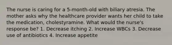 The nurse is caring for a 5-month-old with biliary atresia. The mother asks why the healthcare provider wants her child to take the medication, cholestyramine. What would the nurse's response be? 1. Decrease itching 2. Increase WBCs 3. Decrease use of antibiotics 4. Increase appetite