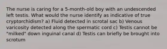 The nurse is caring for a 5-month-old boy with an undescended left testis. What would the nurse identify as indicative of true cryptorchidism? a) Fluid detected in scrotal sac b) Venous varicosity detected along the spermatic cord c) Testis cannot be "milked" down inguinal canal d) Testis can briefly be brought into scrotum