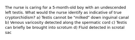 The nurse is caring for a 5-month-old boy with an undescended left testis. What would the nurse identify as indicative of true cryptorchidism? a) Testis cannot be "milked" down inguinal canal b) Venous varicosity detected along the spermatic cord c) Testis can briefly be brought into scrotum d) Fluid detected in scrotal sac