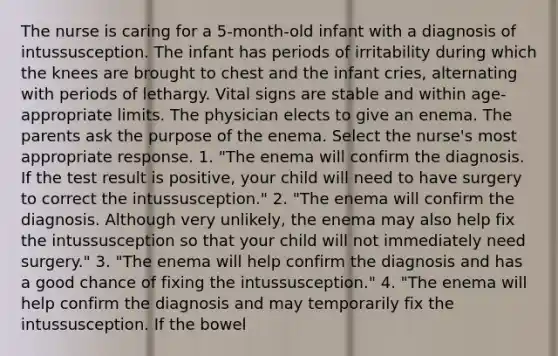 The nurse is caring for a 5-month-old infant with a diagnosis of intussusception. The infant has periods of irritability during which the knees are brought to chest and the infant cries, alternating with periods of lethargy. Vital signs are stable and within age-appropriate limits. The physician elects to give an enema. The parents ask the purpose of the enema. Select the nurse's most appropriate response. 1. "The enema will confirm the diagnosis. If the test result is positive, your child will need to have surgery to correct the intussusception." 2. "The enema will confirm the diagnosis. Although very unlikely, the enema may also help fix the intussusception so that your child will not immediately need surgery." 3. "The enema will help confirm the diagnosis and has a good chance of fixing the intussusception." 4. "The enema will help confirm the diagnosis and may temporarily fix the intussusception. If the bowel