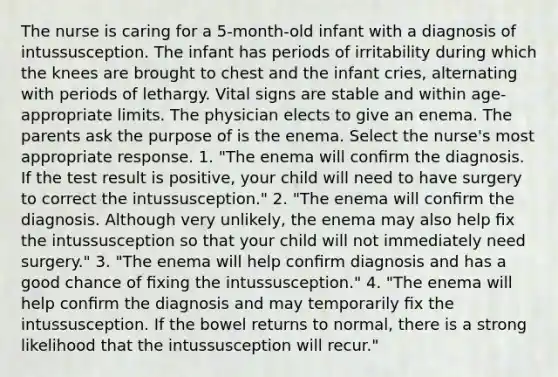 The nurse is caring for a 5-month-old infant with a diagnosis of intussusception. The infant has periods of irritability during which the knees are brought to chest and the infant cries, alternating with periods of lethargy. Vital signs are stable and within age-appropriate limits. The physician elects to give an enema. The parents ask the purpose of is the enema. Select the nurse's most appropriate response. 1. "The enema will conﬁrm the diagnosis. If the test result is positive, your child will need to have surgery to correct the intussusception." 2. "The enema will conﬁrm the diagnosis. Although very unlikely, the enema may also help ﬁx the intussusception so that your child will not immediately need surgery." 3. "The enema will help conﬁrm diagnosis and has a good chance of ﬁxing the intussusception." 4. "The enema will help conﬁrm the diagnosis and may temporarily ﬁx the intussusception. If the bowel returns to normal, there is a strong likelihood that the intussusception will recur."