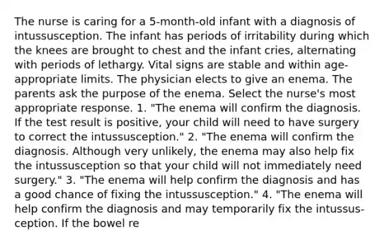 The nurse is caring for a 5-month-old infant with a diagnosis of intussusception. The infant has periods of irritability during which the knees are brought to chest and the infant cries, alternating with periods of lethargy. Vital signs are stable and within age-appropriate limits. The physician elects to give an enema. The parents ask the purpose of the enema. Select the nurse's most appropriate response. 1. "The enema will confirm the diagnosis. If the test result is positive, your child will need to have surgery to correct the intussusception." 2. "The enema will confirm the diagnosis. Although very unlikely, the enema may also help fix the intussusception so that your child will not immediately need surgery." 3. "The enema will help confirm the diagnosis and has a good chance of fixing the intussusception." 4. "The enema will help confirm the diagnosis and may temporarily fix the intussus-ception. If the bowel re