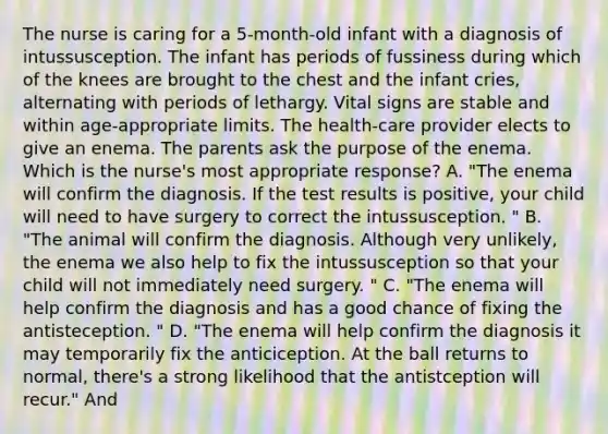 The nurse is caring for a 5-month-old infant with a diagnosis of intussusception. The infant has periods of fussiness during which of the knees are brought to the chest and the infant cries, alternating with periods of lethargy. Vital signs are stable and within age-appropriate limits. The health-care provider elects to give an enema. The parents ask the purpose of the enema. Which is the nurse's most appropriate response? A. "The enema will confirm the diagnosis. If the test results is positive, your child will need to have surgery to correct the intussusception. " B. "The animal will confirm the diagnosis. Although very unlikely, the enema we also help to fix the intussusception so that your child will not immediately need surgery. " C. "The enema will help confirm the diagnosis and has a good chance of fixing the antisteception. " D. "The enema will help confirm the diagnosis it may temporarily fix the anticiception. At the ball returns to normal, there's a strong likelihood that the antistception will recur." And