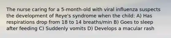 The nurse caring for a 5-month-old with viral influenza suspects the development of Reye's syndrome when the child: A) Has respirations drop from 18 to 14 breaths/min B) Goes to sleep after feeding C) Suddenly vomits D) Develops a macular rash