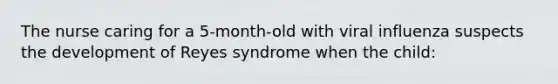 The nurse caring for a 5-month-old with viral influenza suspects the development of Reyes syndrome when the child: