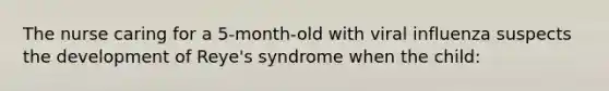 The nurse caring for a 5-month-old with viral influenza suspects the development of Reye's syndrome when the child: