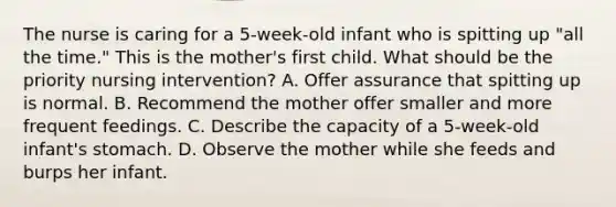 The nurse is caring for a 5-week-old infant who is spitting up "all the time." This is the mother's first child. What should be the priority nursing intervention? A. Offer assurance that spitting up is normal. B. Recommend the mother offer smaller and more frequent feedings. C. Describe the capacity of a 5-week-old infant's stomach. D. Observe the mother while she feeds and burps her infant.