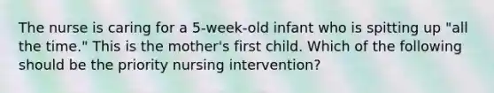 The nurse is caring for a 5-week-old infant who is spitting up "all the time." This is the mother's first child. Which of the following should be the priority nursing intervention?