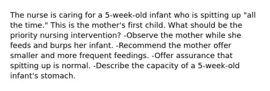 The nurse is caring for a 5-week-old infant who is spitting up "all the time." This is the mother's first child. What should be the priority nursing intervention? -Observe the mother while she feeds and burps her infant. -Recommend the mother offer smaller and more frequent feedings. -Offer assurance that spitting up is normal. -Describe the capacity of a 5-week-old infant's stomach.