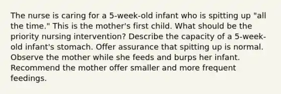 The nurse is caring for a 5-week-old infant who is spitting up "all the time." This is the mother's first child. What should be the priority nursing intervention? Describe the capacity of a 5-week-old infant's stomach. Offer assurance that spitting up is normal. Observe the mother while she feeds and burps her infant. Recommend the mother offer smaller and more frequent feedings.