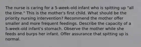 The nurse is caring for a 5-week-old infant who is spitting up "all the time." This is the mother's first child. What should be the priority nursing intervention? Recommend the mother offer smaller and more frequent feedings. Describe the capacity of a 5-week-old infant's stomach. Observe the mother while she feeds and burps her infant. Offer assurance that spitting up is normal.