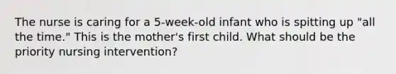 The nurse is caring for a 5-week-old infant who is spitting up "all the time." This is the mother's first child. What should be the priority nursing intervention?