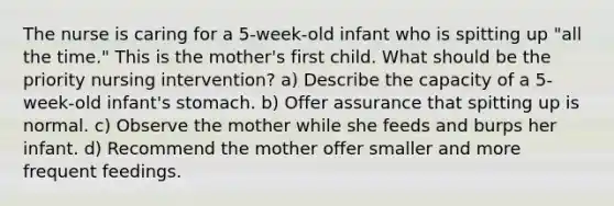 The nurse is caring for a 5-week-old infant who is spitting up "all the time." This is the mother's first child. What should be the priority nursing intervention? a) Describe the capacity of a 5-week-old infant's stomach. b) Offer assurance that spitting up is normal. c) Observe the mother while she feeds and burps her infant. d) Recommend the mother offer smaller and more frequent feedings.