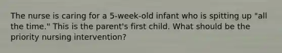 The nurse is caring for a 5-week-old infant who is spitting up "all the time." This is the parent's first child. What should be the priority nursing intervention?