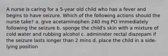 A nurse is caring for a 5-year old child who has a fever and begins to have seizure. Which of the following actions should the nurse take? a. give acetaminophen 240 mg PO immediately following the seizure b. sponge the child's skin with a mixture of cold water and rubbing alcohol c. administer rectal diazepam if the seizure lasts longer than 2 mins d. place the child in a side-lying position