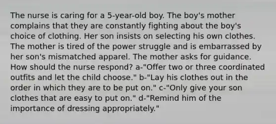 The nurse is caring for a 5-year-old boy. The boy's mother complains that they are constantly fighting about the boy's choice of clothing. Her son insists on selecting his own clothes. The mother is tired of the power struggle and is embarrassed by her son's mismatched apparel. The mother asks for guidance. How should the nurse respond? a-"Offer two or three coordinated outfits and let the child choose." b-"Lay his clothes out in the order in which they are to be put on." c-"Only give your son clothes that are easy to put on." d-"Remind him of the importance of dressing appropriately."