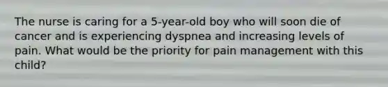 The nurse is caring for a 5-year-old boy who will soon die of cancer and is experiencing dyspnea and increasing levels of pain. What would be the priority for pain management with this child?