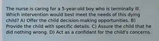 The nurse is caring for a 5-year-old boy who is terminally ill. Which intervention would best meet the needs of this dying child? A) Offer the child decision-making opportunities. B) Provide the child with specific details. C) Assure the child that he did nothing wrong. D) Act as a confidant for the child's concerns.