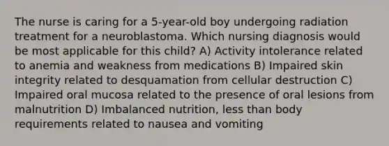 The nurse is caring for a 5-year-old boy undergoing radiation treatment for a neuroblastoma. Which nursing diagnosis would be most applicable for this child? A) Activity intolerance related to anemia and weakness from medications B) Impaired skin integrity related to desquamation from cellular destruction C) Impaired oral mucosa related to the presence of oral lesions from malnutrition D) Imbalanced nutrition, less than body requirements related to nausea and vomiting