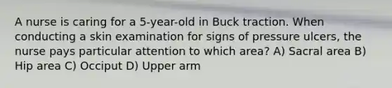 A nurse is caring for a 5-year-old in Buck traction. When conducting a skin examination for signs of pressure ulcers, the nurse pays particular attention to which area? A) Sacral area B) Hip area C) Occiput D) Upper arm