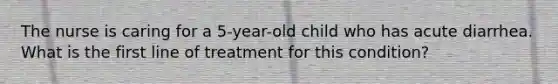 The nurse is caring for a 5-year-old child who has acute diarrhea. What is the first line of treatment for this condition?