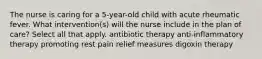 The nurse is caring for a 5-year-old child with acute rheumatic fever. What intervention(s) will the nurse include in the plan of care? Select all that apply. antibiotic therapy anti-inflammatory therapy promoting rest pain relief measures digoxin therapy