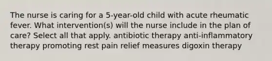 The nurse is caring for a 5-year-old child with acute rheumatic fever. What intervention(s) will the nurse include in the plan of care? Select all that apply. antibiotic therapy anti-inflammatory therapy promoting rest pain relief measures digoxin therapy