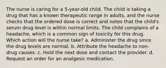 The nurse is caring for a 5-year-old child. The child is taking a drug that has a known therapeutic range in adults, and the nurse checks that the ordered dose is correct and notes that the child's serum drug level is within normal limits. The child complains of a headache, which is a common sign of toxicity for this drug. Which action will the nurse take? a. Administer the drug since the drug levels are normal. b. Attribute the headache to non-drug causes. c. Hold the next dose and contact the provider. d. Request an order for an analgesic medication.