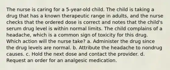 The nurse is caring for a 5-year-old child. The child is taking a drug that has a known therapeutic range in adults, and the nurse checks that the ordered dose is correct and notes that the child's serum drug level is within normal limits. The child complains of a headache, which is a common sign of toxicity for this drug. Which action will the nurse take? a. Administer the drug since the drug levels are normal. b. Attribute the headache to nondrug causes. c. Hold the next dose and contact the provider. d. Request an order for an analgesic medication.