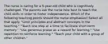 The nurse is caring for a 5-year-old child who is cognitively challenged. The parents ask the nurse how best to teach the child skills in order to foster independence. Which of the following teaching points should the nurse emphasize? Select all that apply. "Limit principles and abstract concepts in the teaching." "Teach one step at a time to facilitate short-term memory." "Use generous praise as a reward for learning." "Use repetition to reinforce learning." "Teach your child with a group of other children."