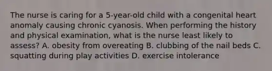 The nurse is caring for a 5-year-old child with a congenital heart anomaly causing chronic cyanosis. When performing the history and physical examination, what is the nurse least likely to assess? A. obesity from overeating B. clubbing of the nail beds C. squatting during play activities D. exercise intolerance