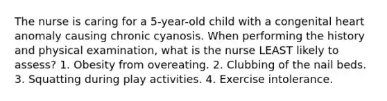 The nurse is caring for a 5-year-old child with a congenital heart anomaly causing chronic cyanosis. When performing the history and physical examination, what is the nurse LEAST likely to assess? 1. Obesity from overeating. 2. Clubbing of the nail beds. 3. Squatting during play activities. 4. Exercise intolerance.