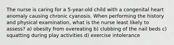 The nurse is caring for a 5-year-old child with a congenital heart anomaly causing chronic cyanosis. When performing the history and physical examination, what is the nurse least likely to assess? a) obesity from overeating b) clubbing of the nail beds c) squatting during play activities d) exercise intolerance