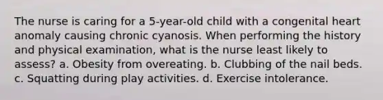 The nurse is caring for a 5-year-old child with a congenital heart anomaly causing chronic cyanosis. When performing the history and physical examination, what is the nurse least likely to assess? a. Obesity from overeating. b. Clubbing of the nail beds. c. Squatting during play activities. d. Exercise intolerance.