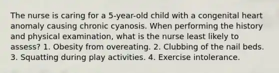 The nurse is caring for a 5-year-old child with a congenital heart anomaly causing chronic cyanosis. When performing the history and physical examination, what is the nurse least likely to assess? 1. Obesity from overeating. 2. Clubbing of the nail beds. 3. Squatting during play activities. 4. Exercise intolerance.