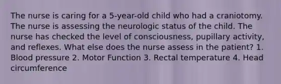 The nurse is caring for a 5-year-old child who had a craniotomy. The nurse is assessing the neurologic status of the child. The nurse has checked the level of consciousness, pupillary activity, and reflexes. What else does the nurse assess in the patient? 1. Blood pressure 2. Motor Function 3. Rectal temperature 4. Head circumference