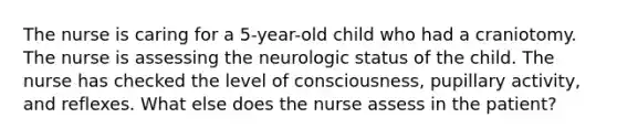 The nurse is caring for a 5-year-old child who had a craniotomy. The nurse is assessing the neurologic status of the child. The nurse has checked the level of consciousness, pupillary activity, and reflexes. What else does the nurse assess in the patient?